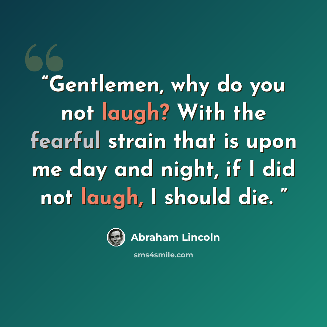“Gentlemen, why do you not laugh? With the fearful strain that is upon me day and night, if I did not laugh, I should die.” quote by Abraham Lincoln