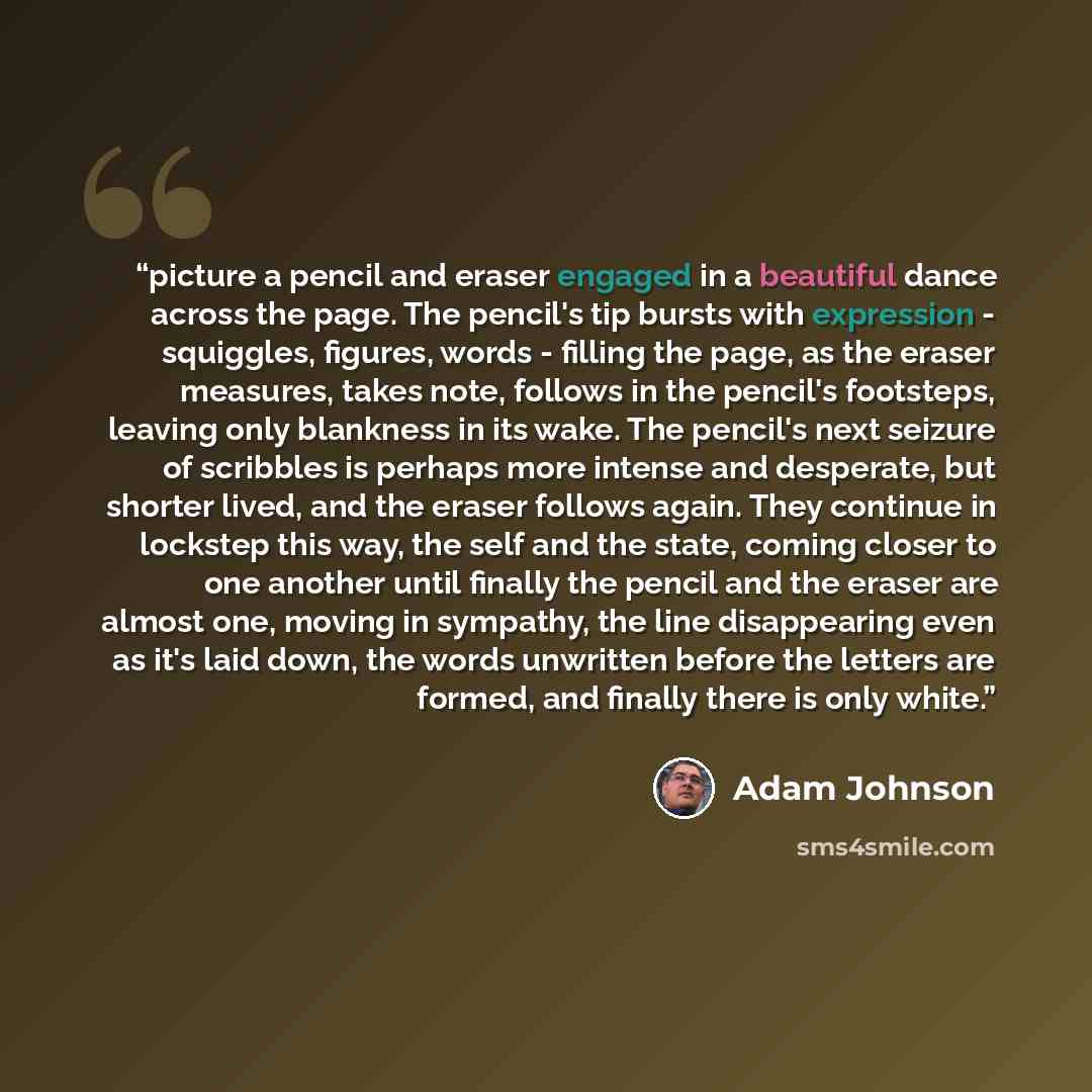 “picture a pencil and eraser engaged in a beautiful dance across the page. The pencil's tip bursts with expression - squiggles, figures, words - filling the page, as the eraser measures, takes note, follows in the pencil's footsteps, leaving only blankness in its wake. The pencil's next seizure of…” quote by Adam Johnson