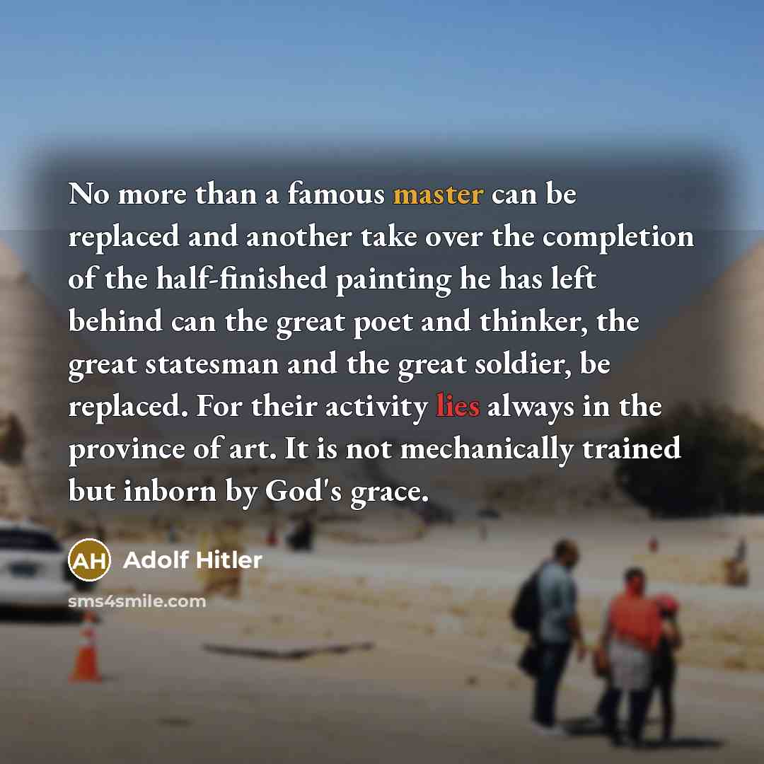 “No more than a famous master can be replaced and another take over the completion of the half-finished painting he has left behind can the great poet and thinker, the great statesman and the great soldier, be replaced. For their activity lies always in the province of art. It is not mechanically…” quote by Adolf Hitler
