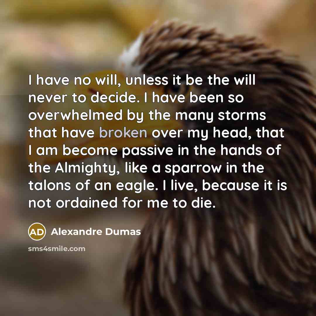 “I have no will, unless it be the will never to decide. I have been so overwhelmed by the many storms that have broken over my head, that I am become passive in the hands of the Almighty, like a sparrow in the talons of an eagle. I live, because it is not ordained for me to die.” quote by Alexandre Dumas
