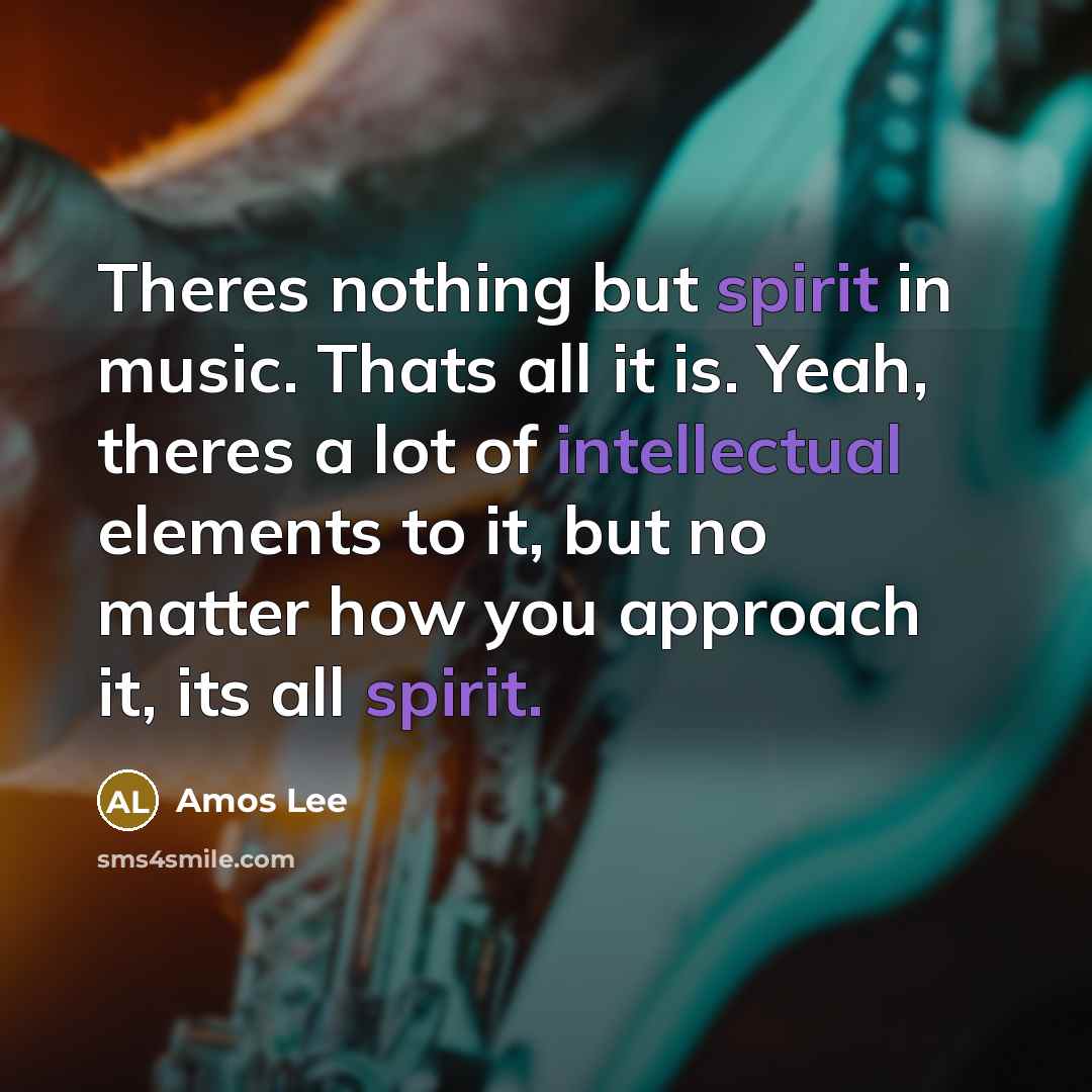 “Theres nothing but spirit in music. Thats all it is. Yeah, theres a lot of intellectual elements to it, but no matter how you approach it, its all spirit.” quote by Amos Lee