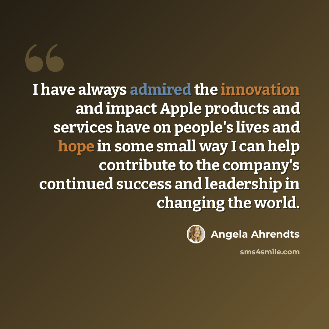 “I have always admired the innovation and impact Apple products and services have on people's lives and hope in some small way I can help contribute to the company's continued success and leadership in changing the world.” quote by Angela Ahrendts