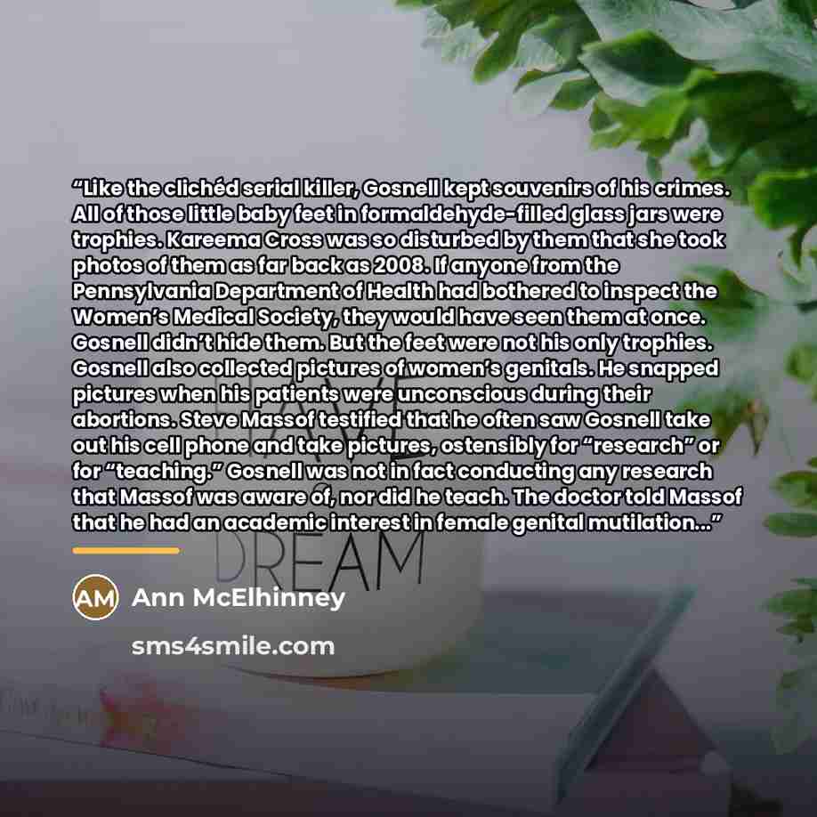“Like the clichéd serial killer, Gosnell kept souvenirs of his crimes. All of those little baby feet in formaldehyde-filled glass jars were trophies. Kareema Cross was so disturbed by them that she took photos of them as far back as 2008. If anyone from the Pennsylvania Department of Health had…” quote by Ann McElhinney