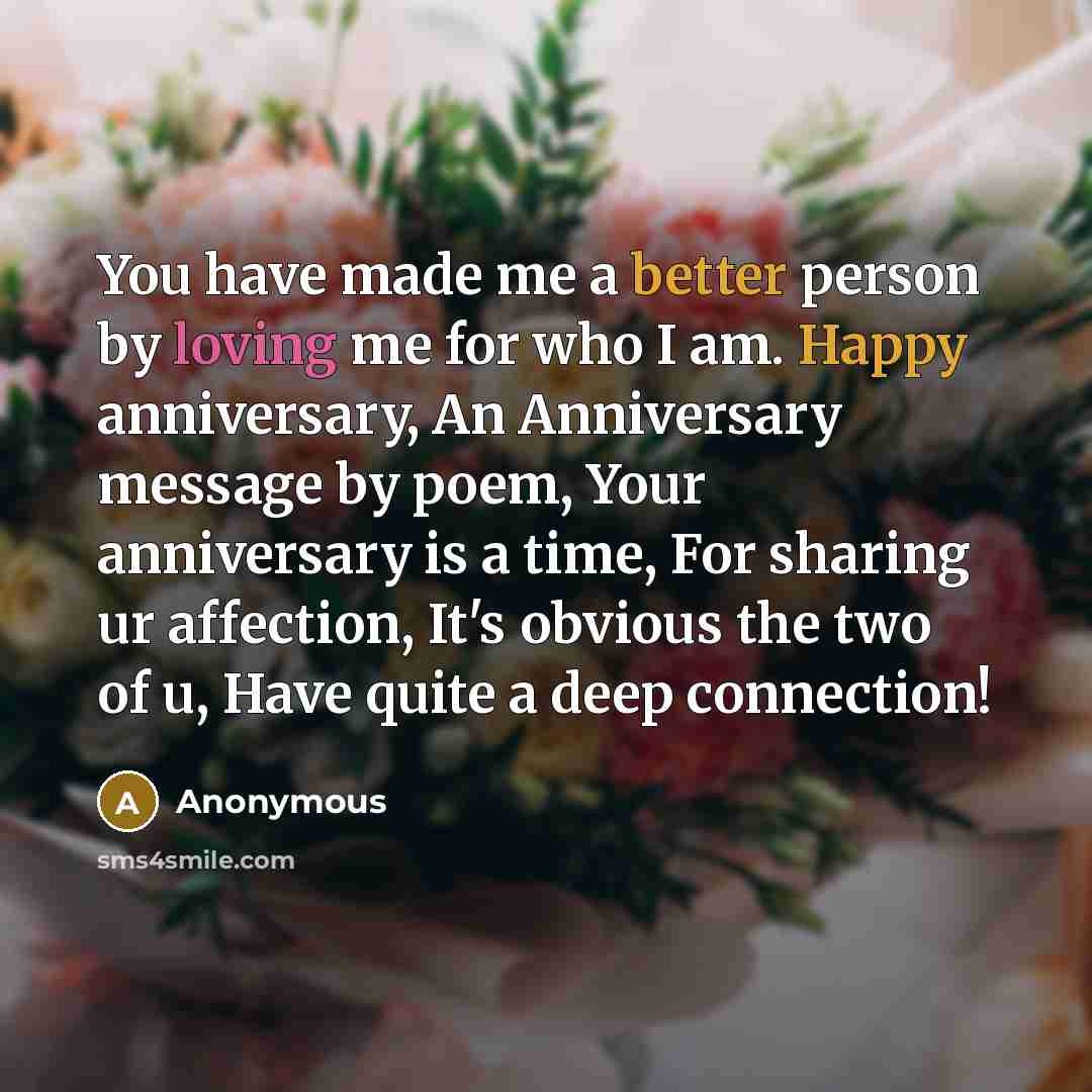 “You have made me a better person by loving me for who I am. Happy anniversary, An Anniversary message by poem, Your anniversary is a time, For sharing ur affection, It's obvious the two of u, Have quite a deep connection!” quote by Anonymous