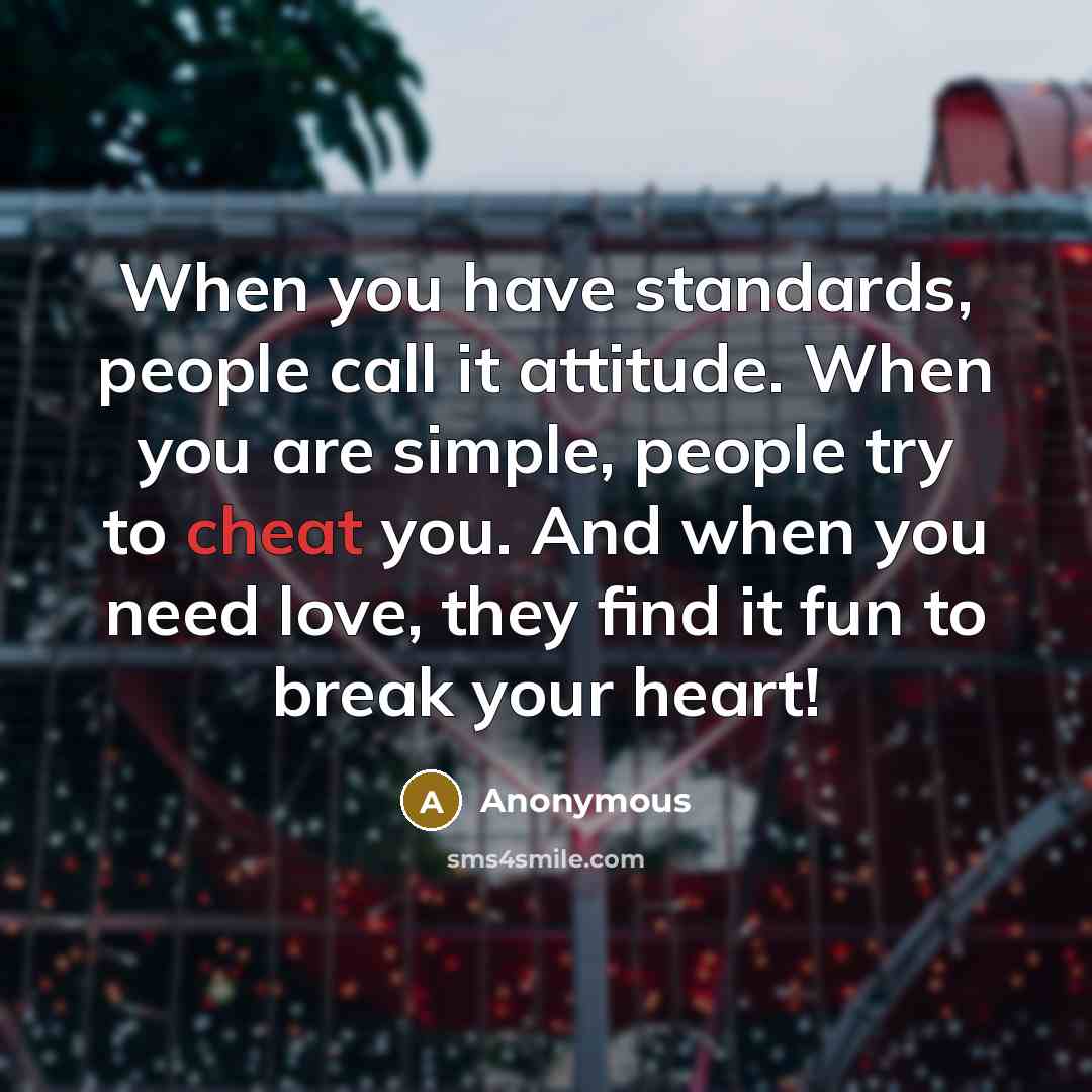 “When you have standards, people call it attitude. When you are simple, people try to cheat you. And when you need love, they find it fun to break your heart!” quote by Anonymous