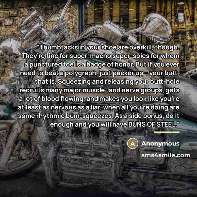 “Thumbtacks in your shoe are overkill, though. They're fine for super-macho super-spies for whom a punctured toe is a badge of honor. But if you ever need to beat a polygraph, just pucker up -- your butt, that is. Squeezing and releasing your butt-hole recruits many major muscle- and nerve groups…” quote by Anonymous
