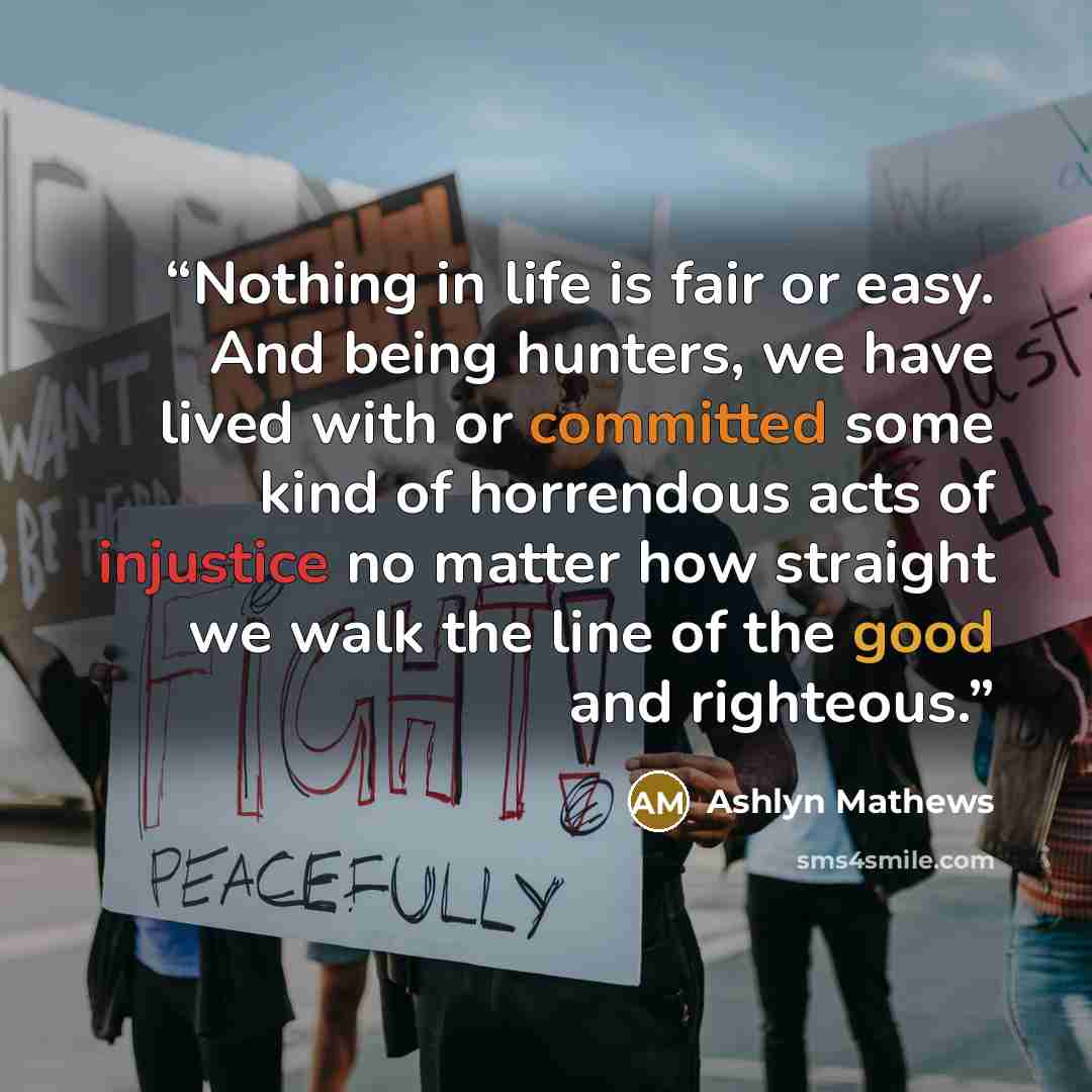 “Nothing in life is fair or easy. And being hunters, we have lived with or committed some kind of horrendous acts of injustice no matter how straight we walk the line of the good and righteous.” quote by Ashlyn Mathews