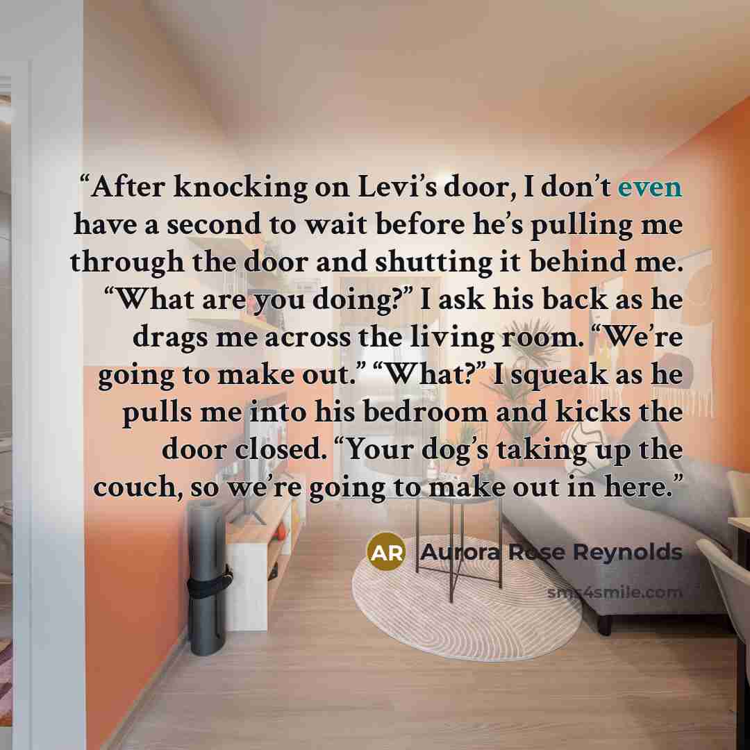 “After knocking on Levi’s door, I don’t even have a second to wait before he’s pulling me through the door and shutting it behind me. “What are you doing?” I ask his back as he drags me across the living room. “We’re going to make out.” “What?” I squeak as he pulls me into his bedroom and kicks the…” quote by Aurora Rose Reynolds