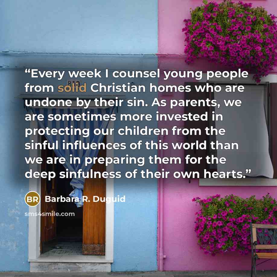 “Every week I counsel young people from solid Christian homes who are undone by their sin. As parents, we are sometimes more invested in protecting our children from the sinful influences of this world than we are in preparing them for the deep sinfulness of their own hearts.” quote by Barbara R. Duguid
