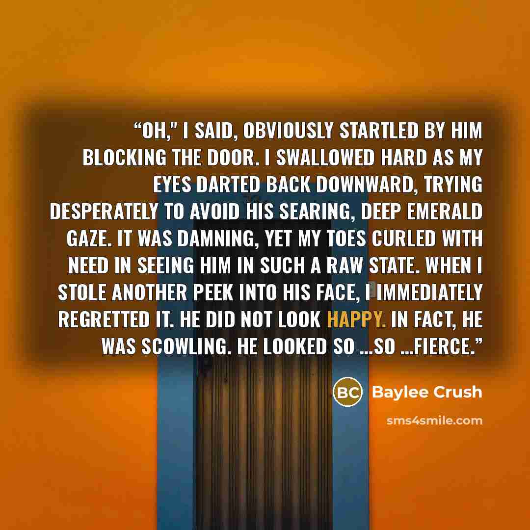 “Oh," I said, obviously startled by him blocking the door. I swallowed hard as my eyes darted back downward, trying desperately to avoid his searing, deep emerald gaze. It was damning, yet my toes curled with need in seeing him in such a raw state. When I stole another peek into his face, I…” quote by Baylee Crush