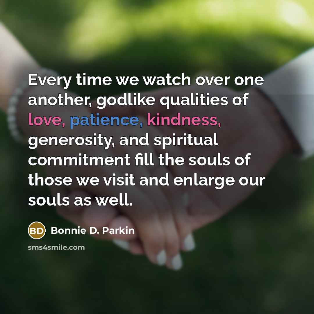 “Every time we watch over one another, godlike qualities of love, patience, kindness, generosity, and spiritual commitment fill the souls of those we visit and enlarge our souls as well.” quote by Bonnie D. Parkin