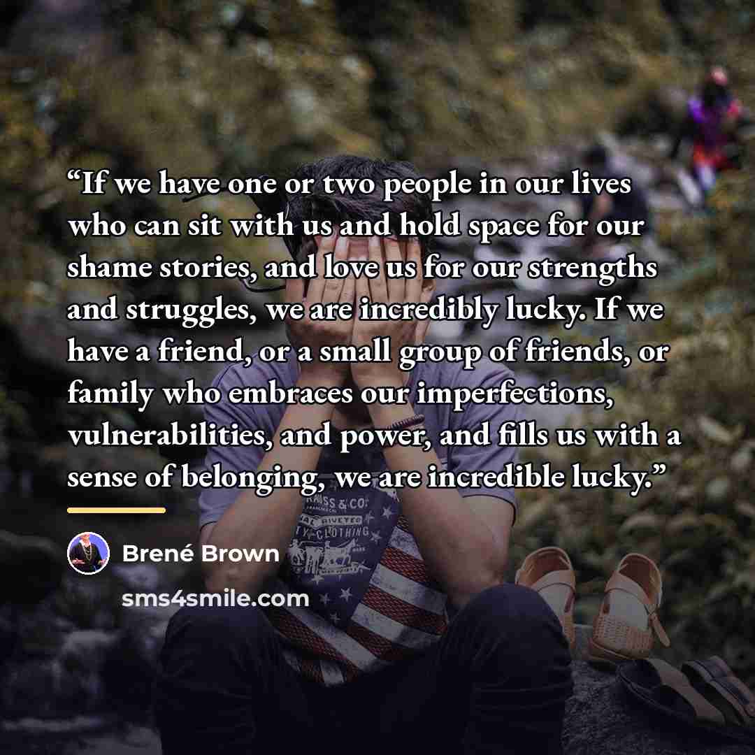 “If we have one or two people in our lives who can sit with us and hold space for our shame stories, and love us for our strengths and struggles, we are incredibly lucky. If we have a friend, or a small group of friends, or family who embraces our imperfections, vulnerabilities, and power, and…” quote by Brené Brown