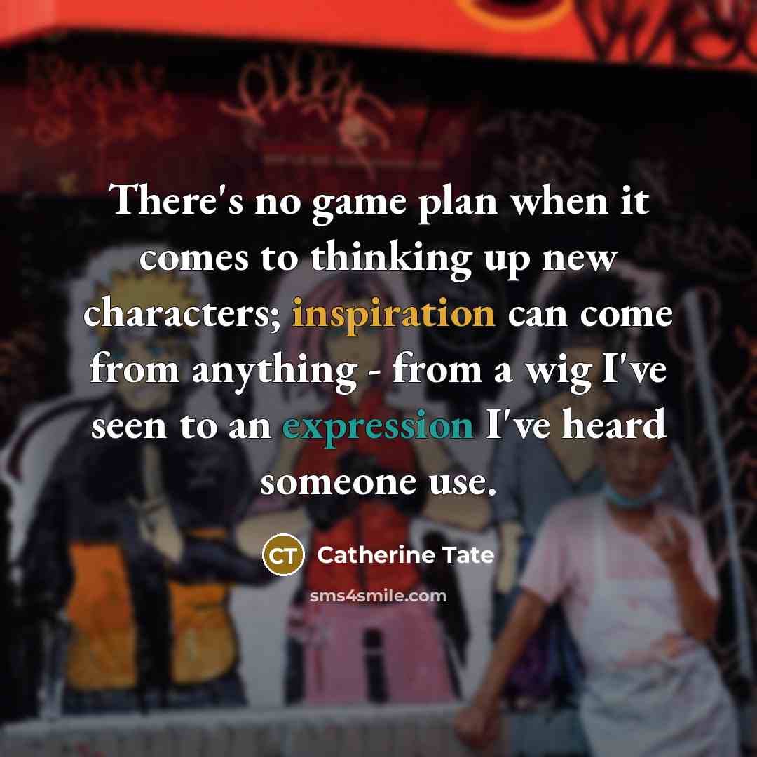 “There's no game plan when it comes to thinking up new characters; inspiration can come from anything - from a wig I've seen to an expression I've heard someone use.” quote by Catherine Tate