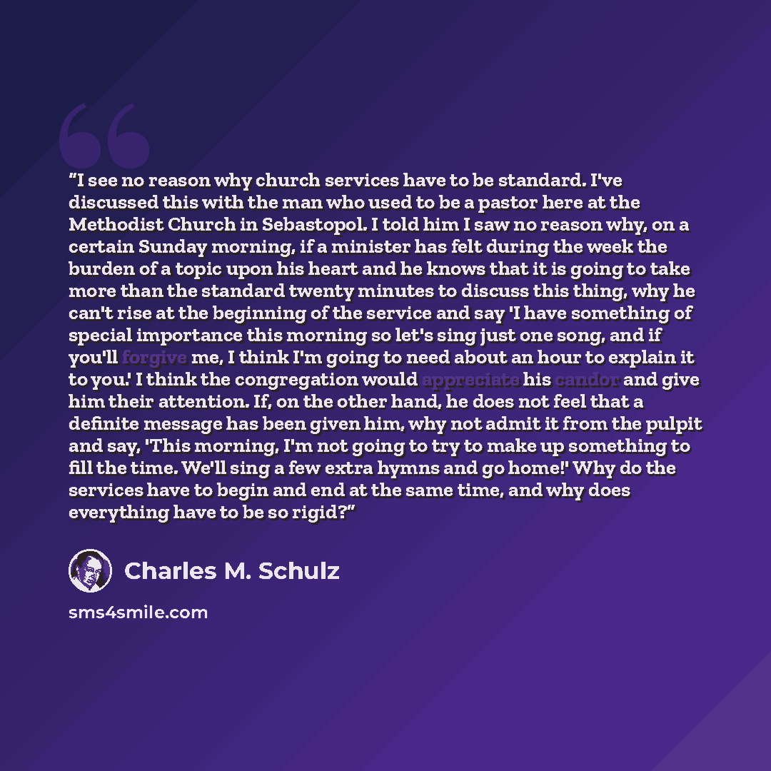 “I see no reason why church services have to be standard. I've discussed this with the man who used to be a pastor here at the Methodist Church in Sebastopol. I told him I saw no reason why, on a certain Sunday morning, if a minister has felt during the week the burden of a topic upon his heart and…” quote by Charles M. Schulz