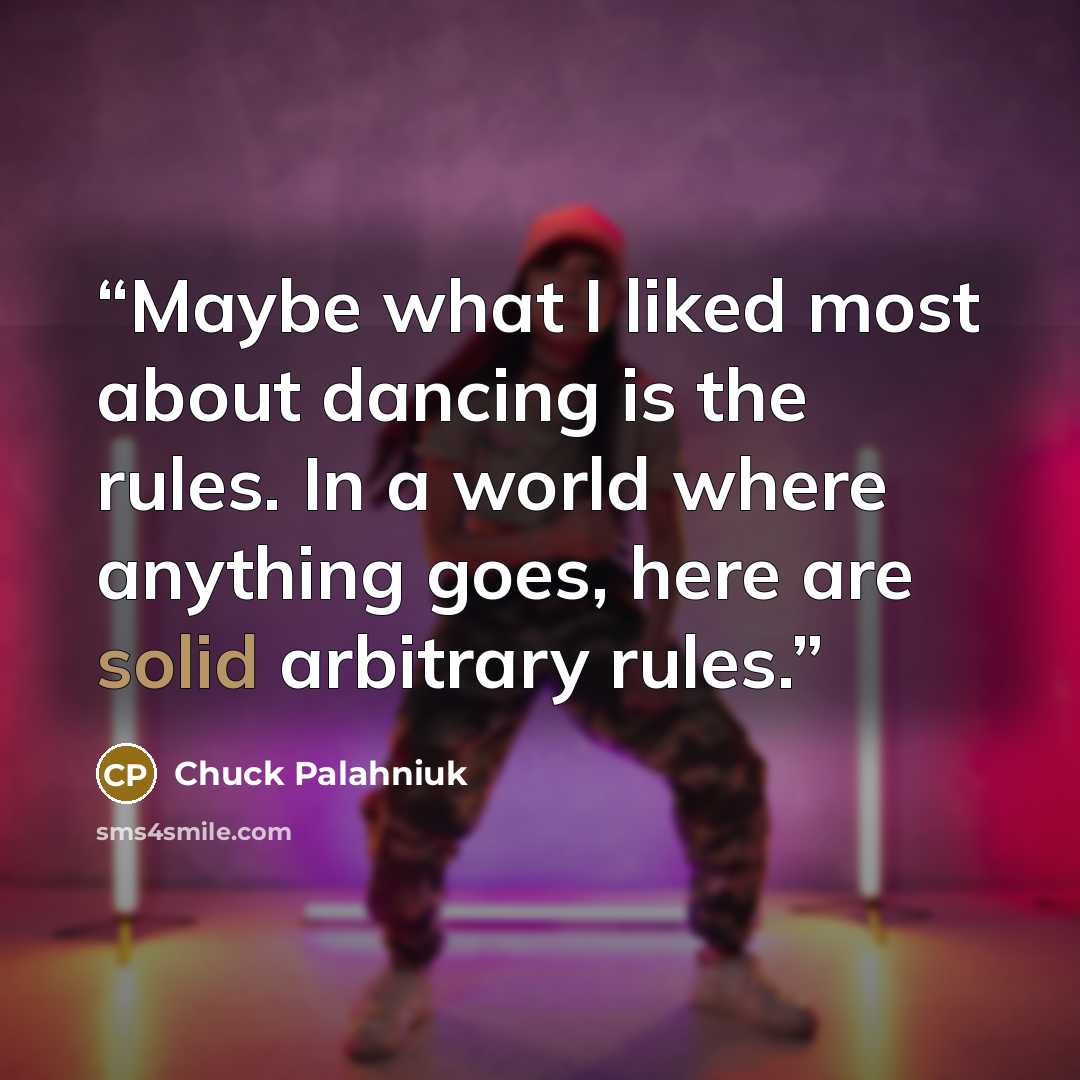 “Maybe what I liked most about dancing is the rules. In a world where anything goes, here are solid arbitrary rules.” quote by Chuck Palahniuk