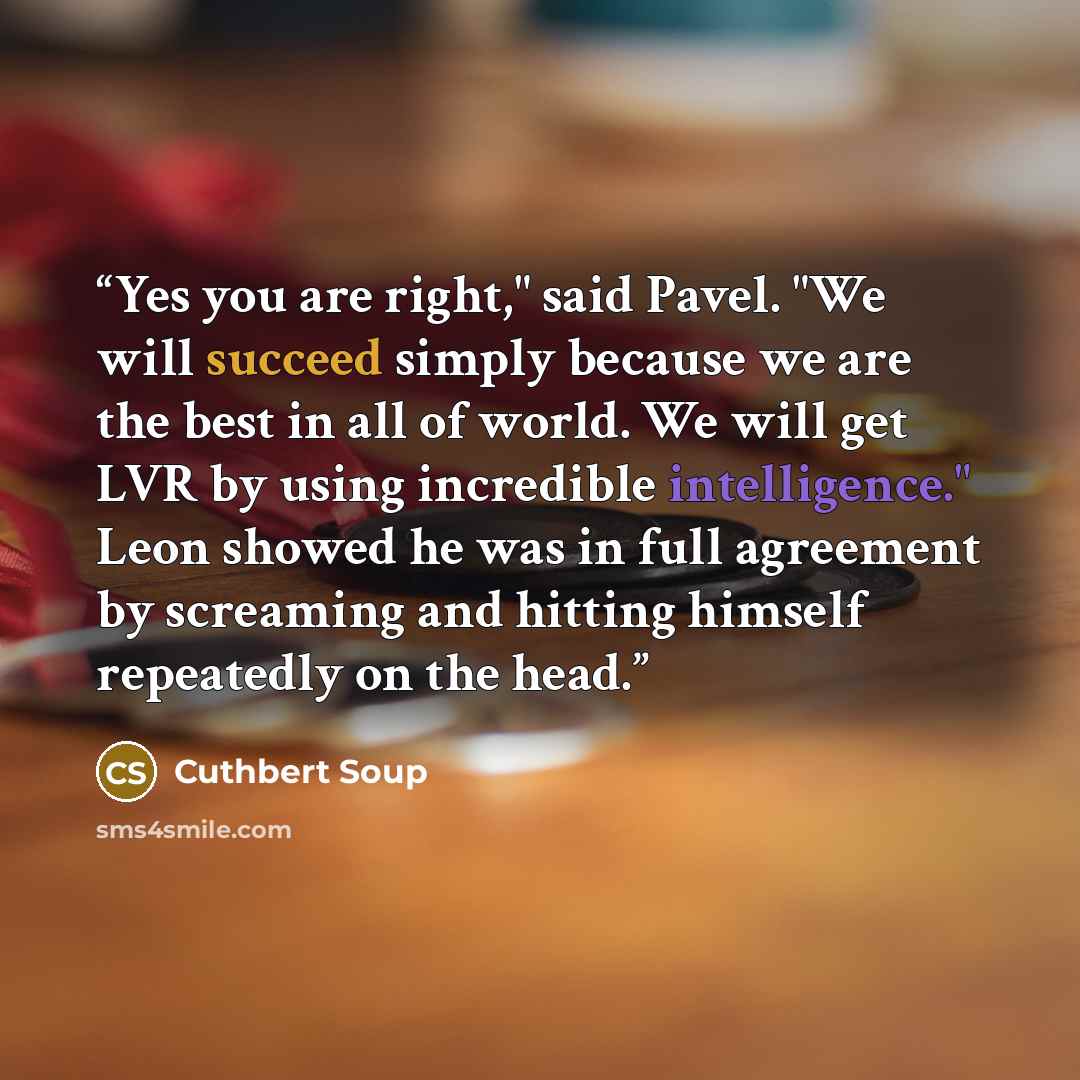 “Yes you are right," said Pavel. "We will succeed simply because we are the best in all of world. We will get LVR by using incredible intelligence." Leon showed he was in full agreement by screaming and hitting himself repeatedly on the head.” quote by Cuthbert Soup