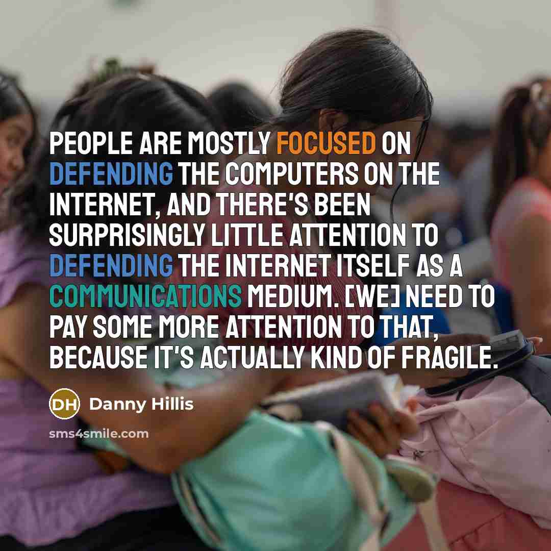 “People are mostly focused on defending the computers on the Internet, and there's been surprisingly little attention to defending the Internet itself as a communications medium. [We] need to pay some more attention to that, because it's actually kind of fragile.” quote by Danny Hillis