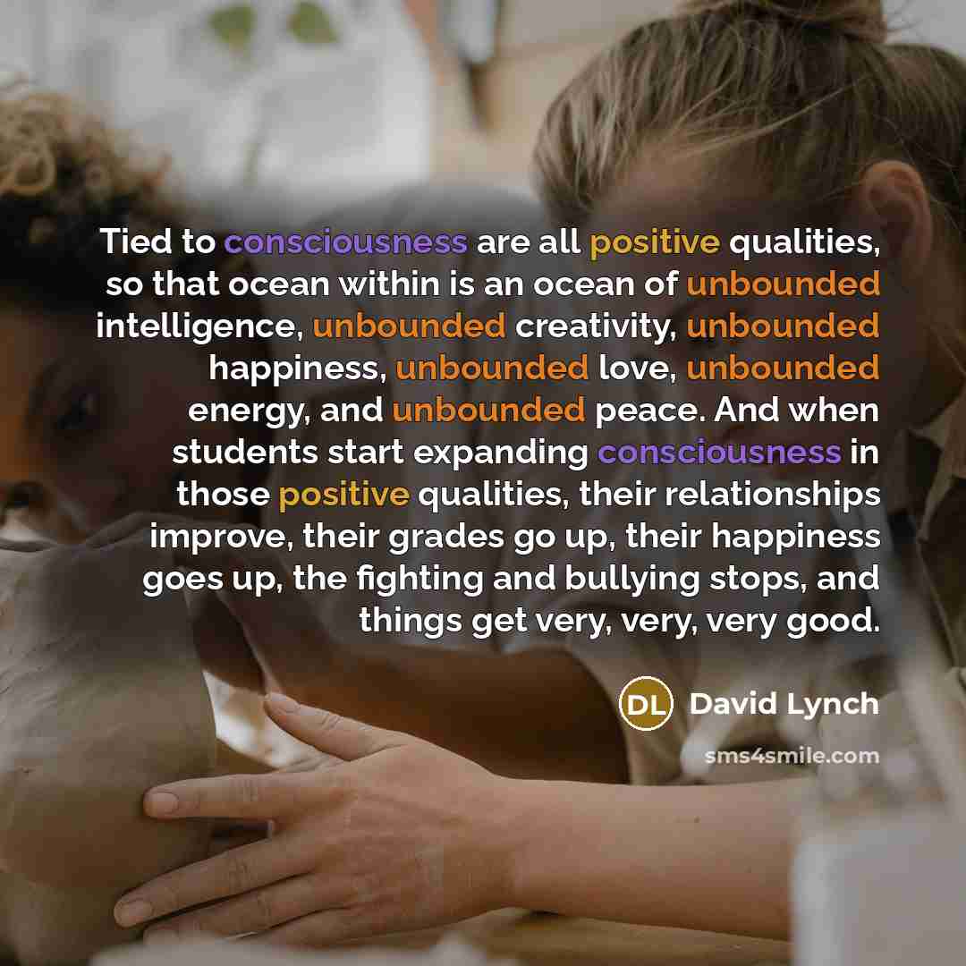 “Tied to consciousness are all positive qualities, so that ocean within is an ocean of unbounded intelligence, unbounded creativity, unbounded happiness, unbounded love, unbounded energy, and unbounded peace. And when students start expanding consciousness in those positive qualities, their…” quote by David Lynch