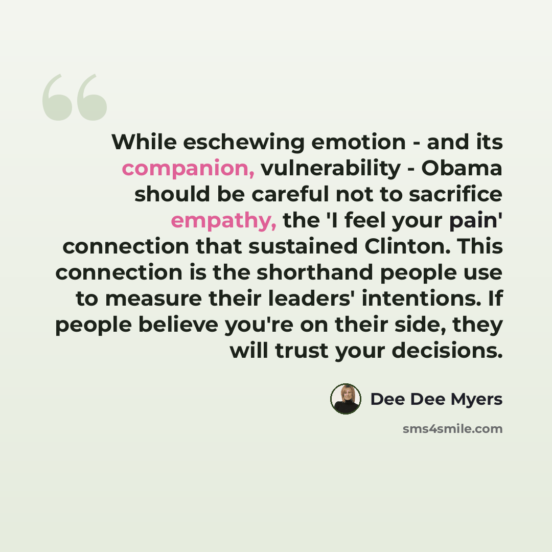 “While eschewing emotion - and its companion, vulnerability - Obama should be careful not to sacrifice empathy, the 'I feel your pain' connection that sustained Clinton. This connection is the shorthand people use to measure their leaders' intentions. If people believe you're on their side, they…” quote by Dee Dee Myers