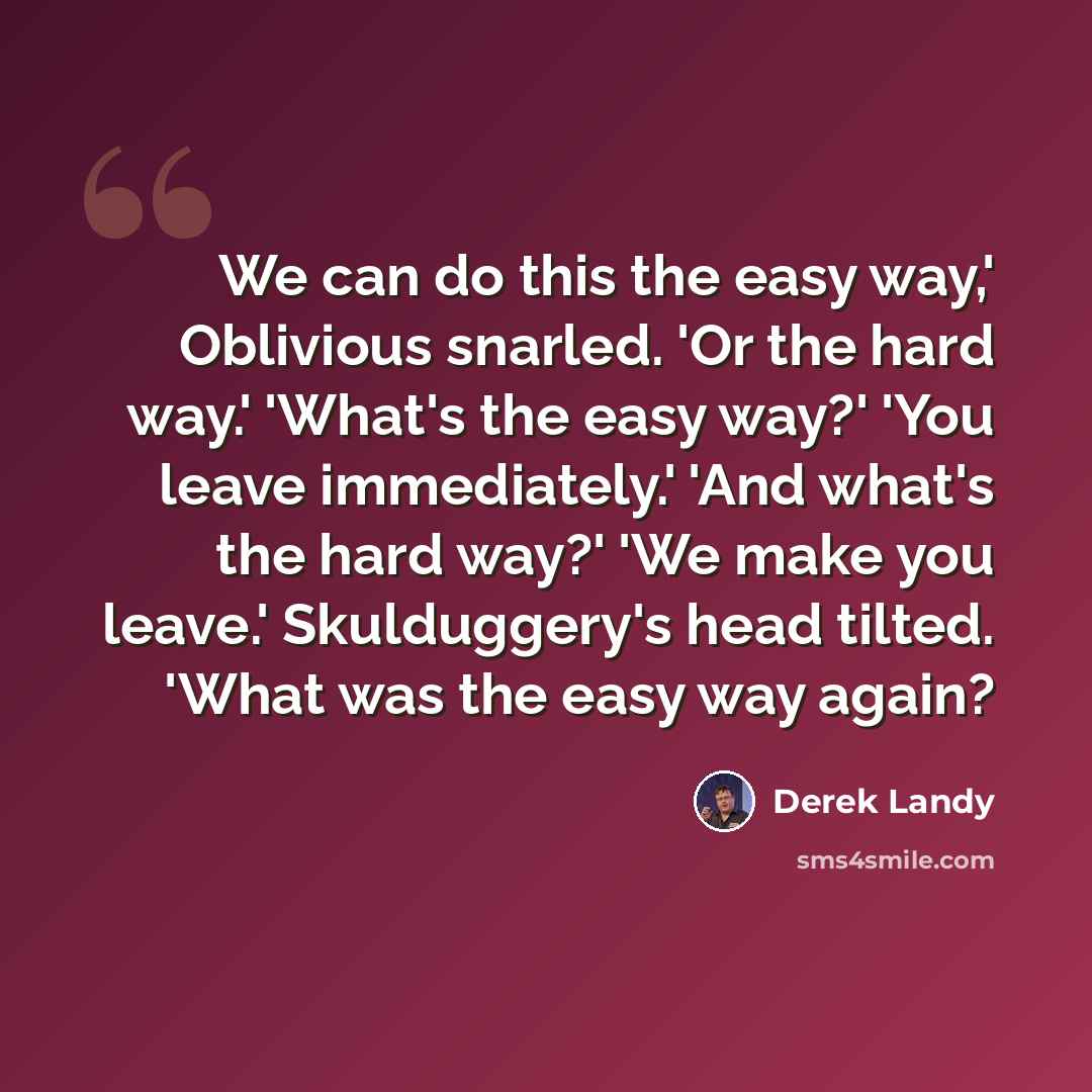 “We can do this the easy way,' Oblivious snarled. 'Or the hard way.' 'What's the easy way?' 'You leave immediately.' 'And what's the hard way?' 'We make you leave.' Skulduggery's head tilted. 'What was the easy way again?” quote by Derek Landy