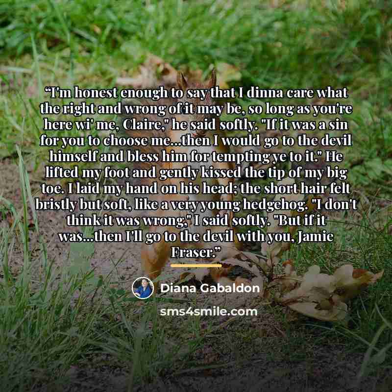 “I'm honest enough to say that I dinna care what the right and wrong of it may be, so long as you're here wi' me, Claire," he said softly. "If it was a sin for you to choose me...then I would go to the devil himself and bless him for tempting ye to it." He lifted my foot and gently kissed the tip…” quote by Diana Gabaldon