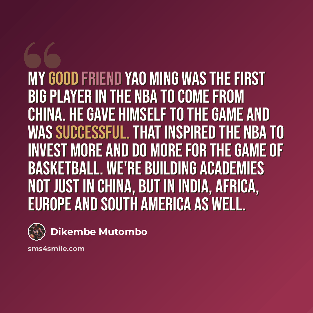 “My good friend Yao Ming was the first big player in the NBA to come from China. He gave himself to the game and was successful. That inspired the NBA to invest more and do more for the game of basketball. We're building academies not just in China, but in India, Africa, Europe and South America as…” quote by Dikembe Mutombo