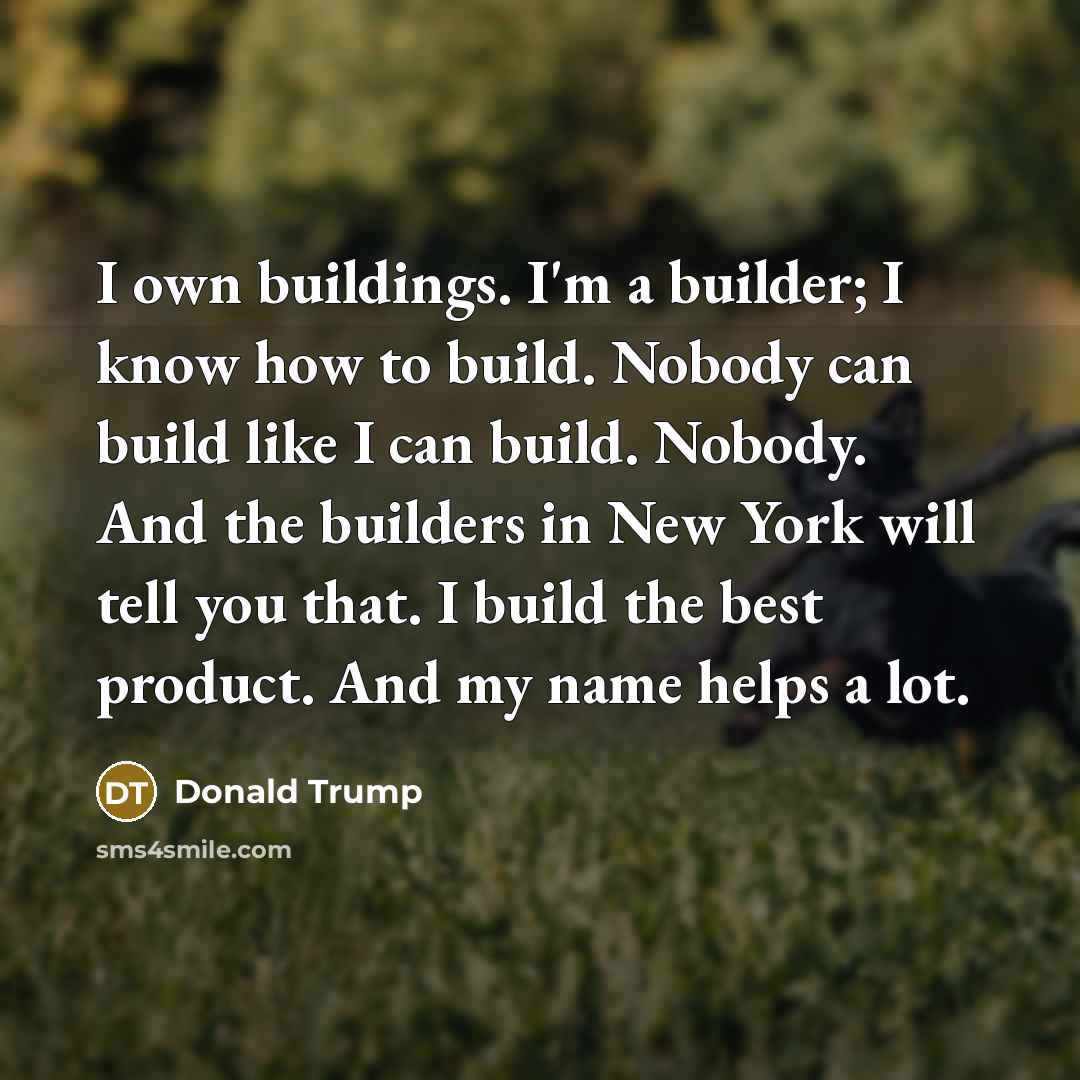 “I own buildings. I'm a builder; I know how to build. Nobody can build like I can build. Nobody. And the builders in New York will tell you that. I build the best product. And my name helps a lot.” quote by Donald Trump