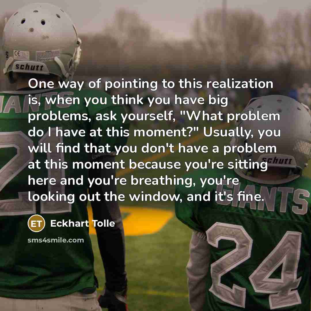 “One way of pointing to this realization is, when you think you have big problems, ask yourself, "What problem do I have at this moment?" Usually, you will find that you don't have a problem at this moment because you're sitting here and you're breathing, you're looking out the window, and it's fine.” quote by Eckhart Tolle