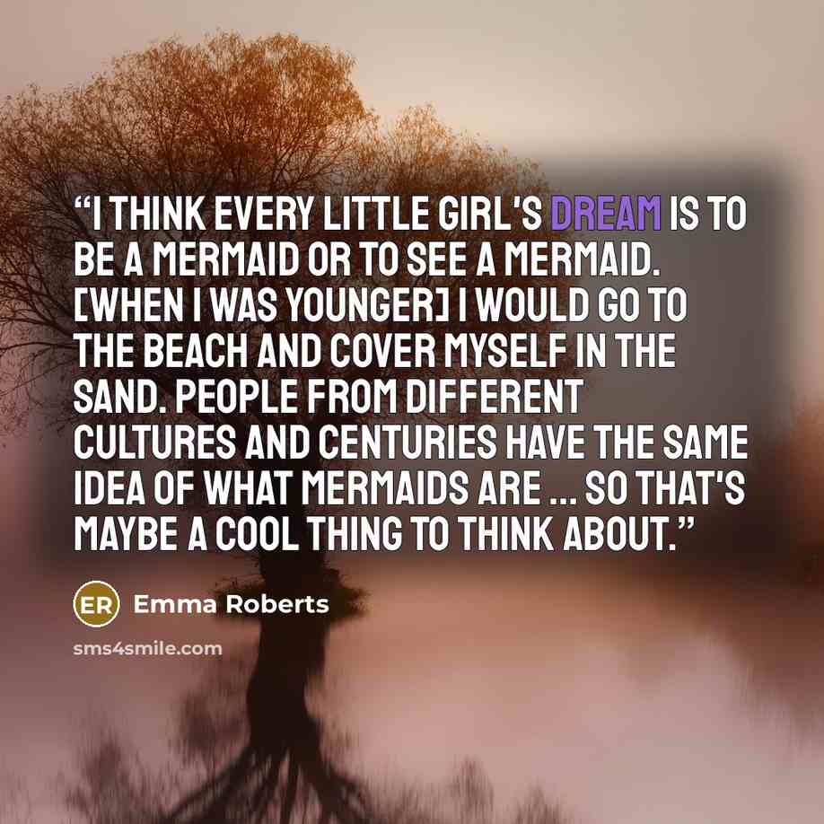 “I think every little girl's dream is to be a mermaid or to see a mermaid. [When I was younger] I would go to the beach and cover myself in the sand. People from different cultures and centuries have the same idea of what mermaids are ... so that's maybe a cool thing to think about.” quote by Emma Roberts