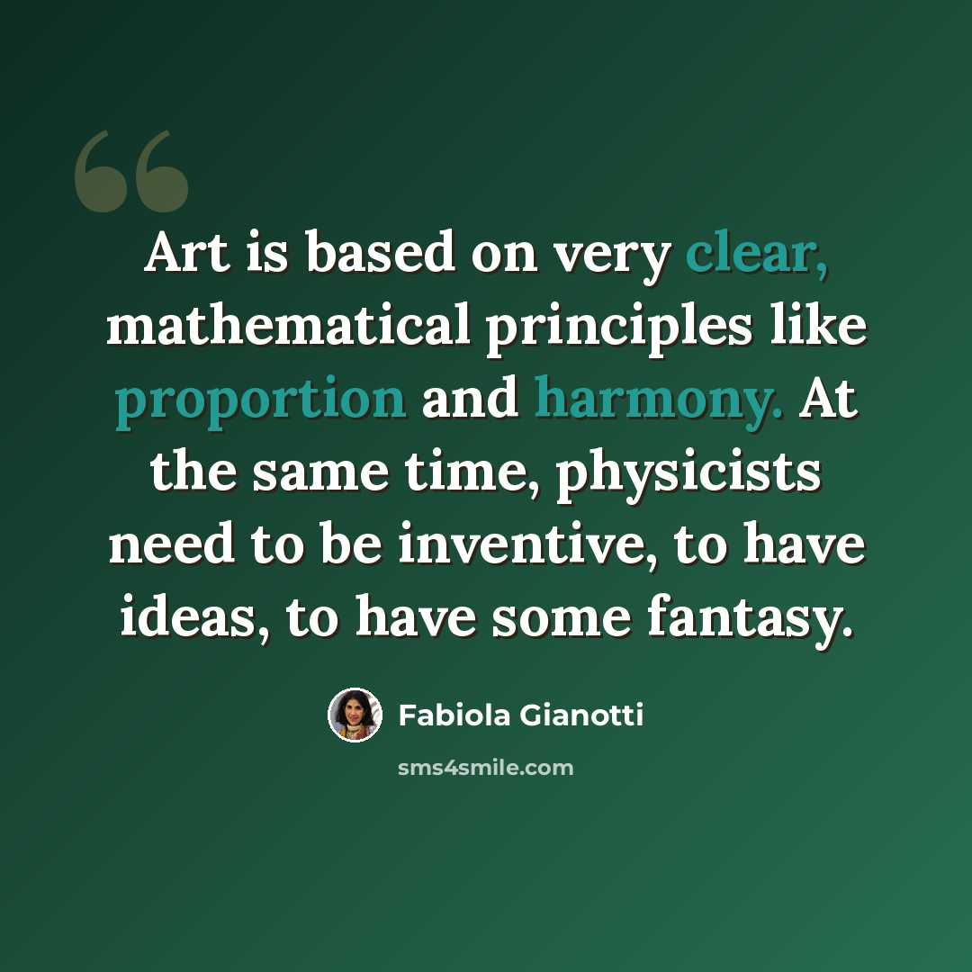 “Art is based on very clear, mathematical principles like proportion and harmony. At the same time, physicists need to be inventive, to have ideas, to have some fantasy.” quote by Fabiola Gianotti