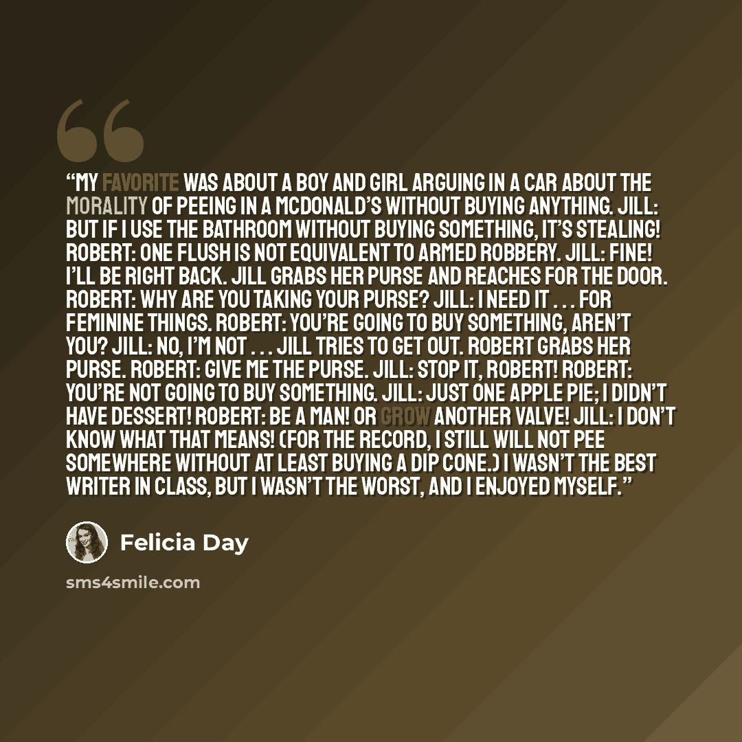 “My favorite was about a boy and girl arguing in a car about the morality of peeing in a McDonald’s without buying anything. Jill: But if I use the bathroom without buying something, it’s stealing! Robert: One flush is not equivalent to armed robbery. Jill: Fine! I’ll be right back. Jill grabs her…” quote by Felicia Day
