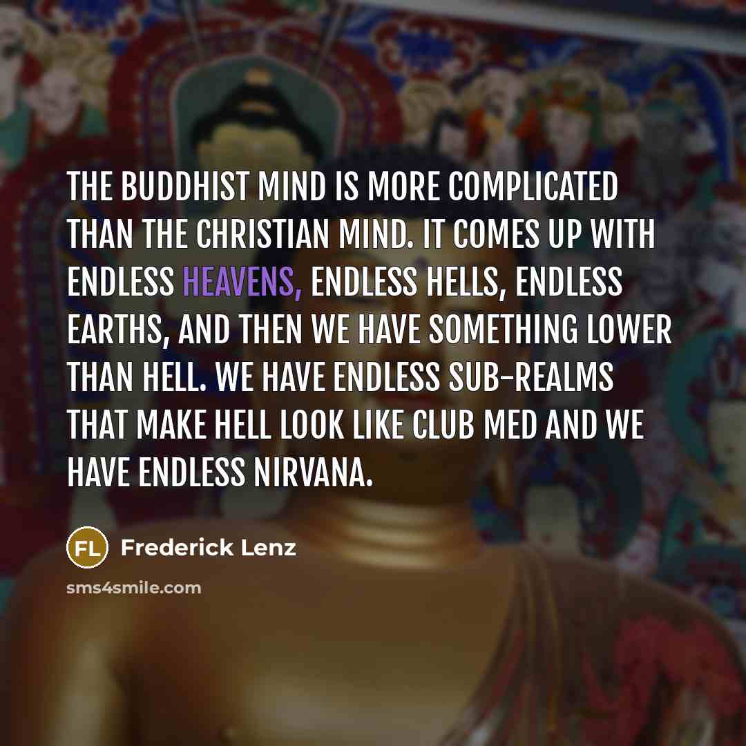 “The Buddhist mind is more complicated than the Christian mind. It comes up with endless heavens, endless hells, endless earths, and then we have something lower than hell. We have endless sub-realms that make hell look like Club Med and we have endless nirvana.” quote by Frederick Lenz
