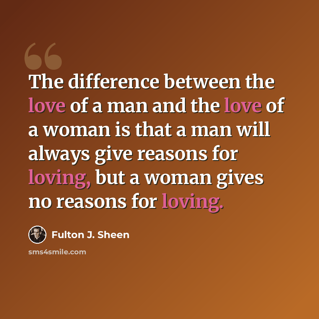 “The difference between the love of a man and the love of a woman is that a man will always give reasons for loving, but a woman gives no reasons for loving.” quote by Fulton J. Sheen