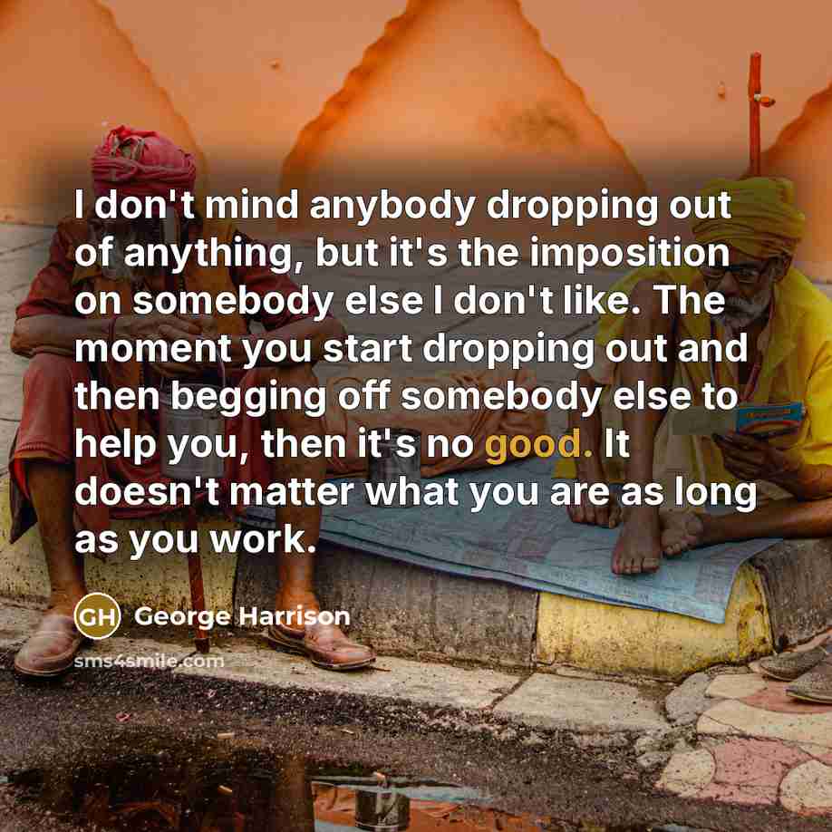 “I don't mind anybody dropping out of anything, but it's the imposition on somebody else I don't like. The moment you start dropping out and then begging off somebody else to help you, then it's no good. It doesn't matter what you are as long as you work.” quote by George Harrison