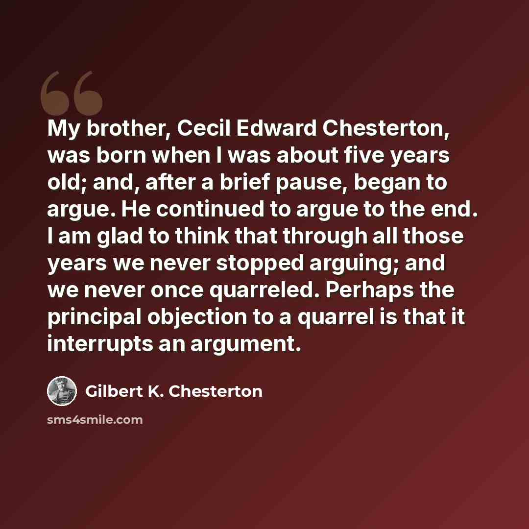 “My brother, Cecil Edward Chesterton, was born when I was about five years old; and, after a brief pause, began to argue. He continued to argue to the end. I am glad to think that through all those years we never stopped arguing; and we never once quarreled. Perhaps the principal objection to a…” quote by Gilbert K. Chesterton
