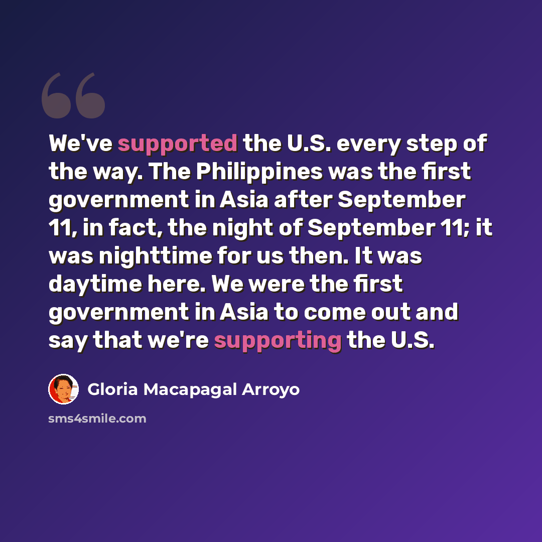 “We've supported the U.S. every step of the way. The Philippines was the first government in Asia after September 11, in fact, the night of September 11; it was nighttime for us then. It was daytime here. We were the first government in Asia to come out and say that we're supporting the U.S.” quote by Gloria Macapagal Arroyo
