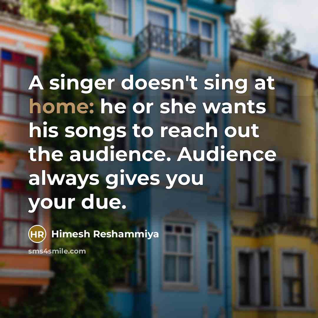 “A singer doesn't sing at home: he or she wants his songs to reach out the audience. Audience always gives you your due.” quote by Himesh Reshammiya