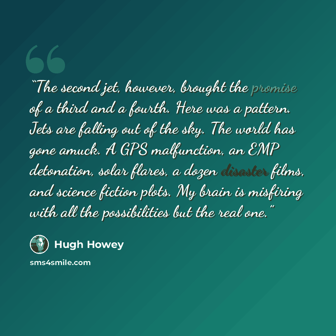 “The second jet, however, brought the promise of a third and a fourth. Here was a pattern. Jets are falling out of the sky. The world has gone amuck. A GPS malfunction, an EMP detonation, solar flares, a dozen disaster films, and science fiction plots. My brain is misfiring with all the…” quote by Hugh Howey