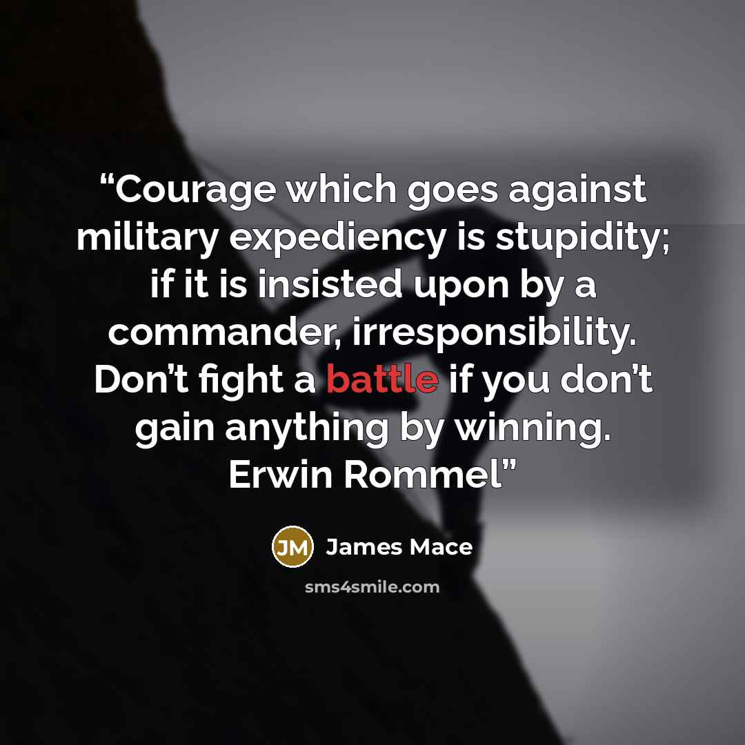 “Courage which goes against military expediency is stupidity; if it is insisted upon by a commander, irresponsibility. Don’t fight a battle if you don’t gain anything by winning. Erwin Rommel” quote by James Mace