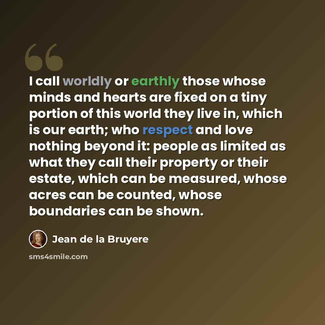 “I call worldly or earthly those whose minds and hearts are fixed on a tiny portion of this world they live in, which is our earth; who respect and love nothing beyond it: people as limited as what they call their property or their estate, which can be measured, whose acres can be counted, whose…” quote by Jean de la Bruyere