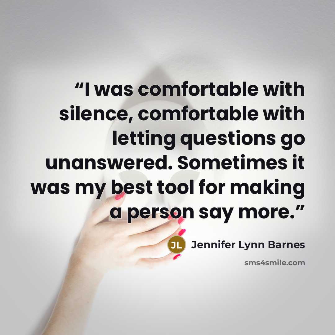 “I was comfortable with silence, comfortable with letting questions go unanswered. Sometimes it was my best tool for making a person say more.” quote by Jennifer Lynn Barnes