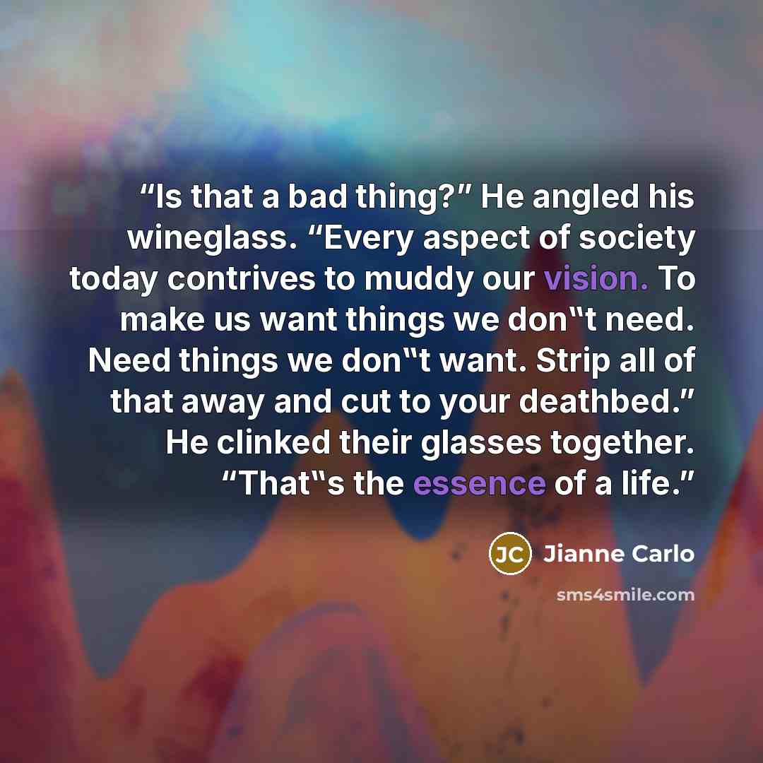 “Is that a bad thing?” He angled his wineglass. “Every aspect of society today contrives to muddy our vision. To make us want things we don‟t need. Need things we don‟t want. Strip all of that away and cut to your deathbed.” He clinked their glasses together. “That‟s the essence of a life.” quote by Jianne Carlo