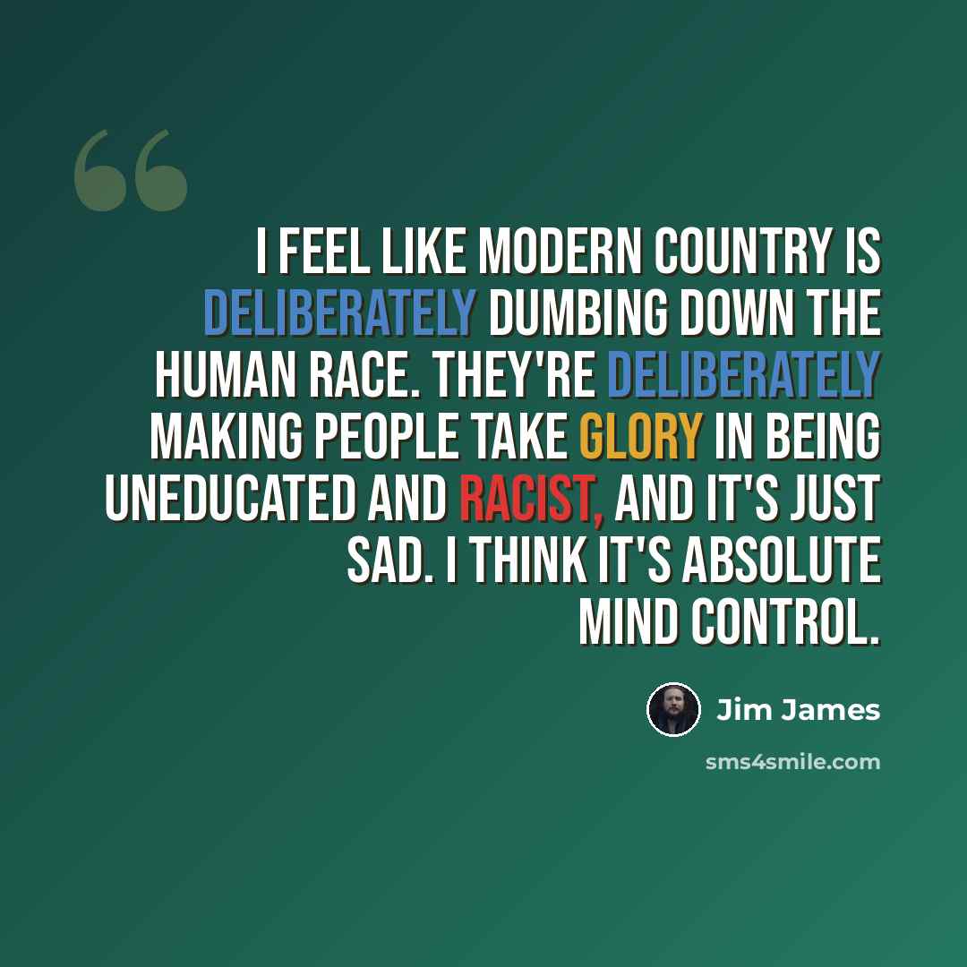 “I feel like modern country is deliberately dumbing down the human race. They're deliberately making people take glory in being uneducated and racist, and it's just sad. I think it's absolute mind control.” quote by Jim James