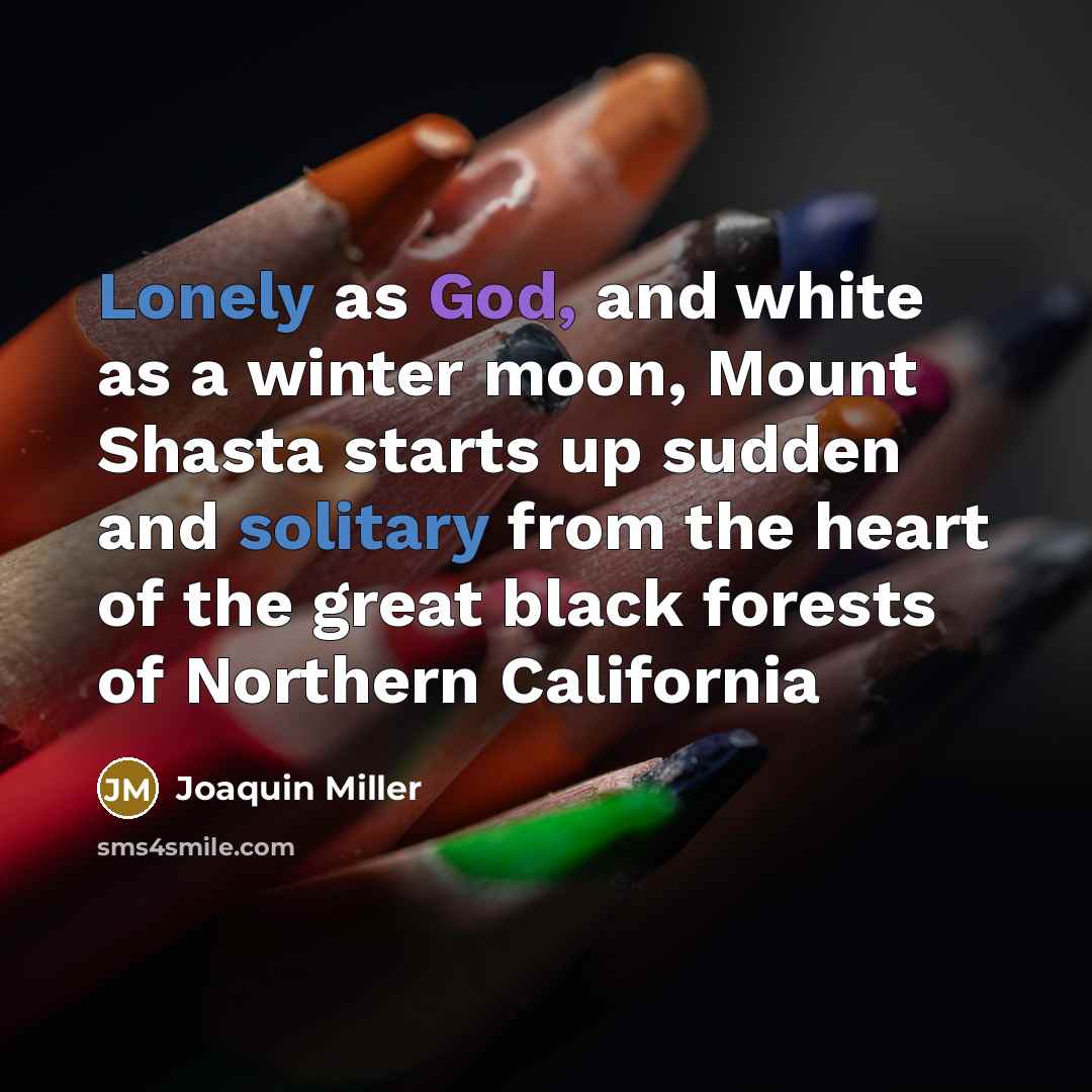 “Lonely as God, and white as a winter moon, Mount Shasta starts up sudden and solitary from the heart of the great black forests of Northern California” quote by Joaquin Miller