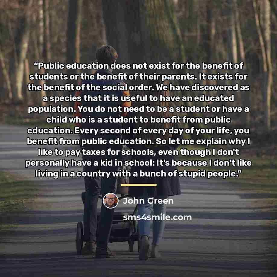 “Public education does not exist for the benefit of students or the benefit of their parents. It exists for the benefit of the social order. We have discovered as a species that it is useful to have an educated population. You do not need to be a student or have a child who is a student to benefit…” quote by John Green