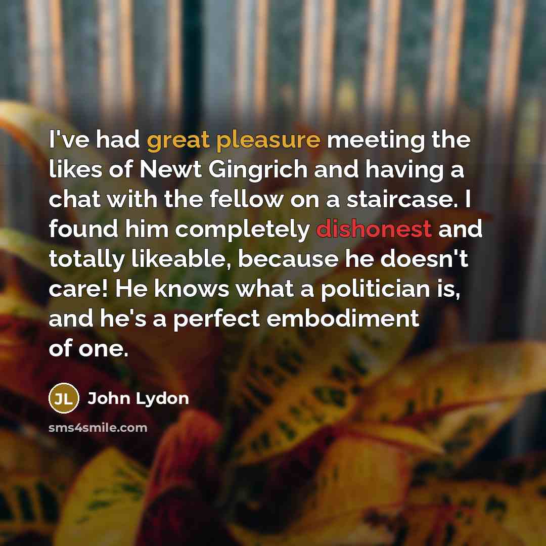 “I've had great pleasure meeting the likes of Newt Gingrich and having a chat with the fellow on a staircase. I found him completely dishonest and totally likeable, because he doesn't care! He knows what a politician is, and he's a perfect embodiment of one.” quote by John Lydon