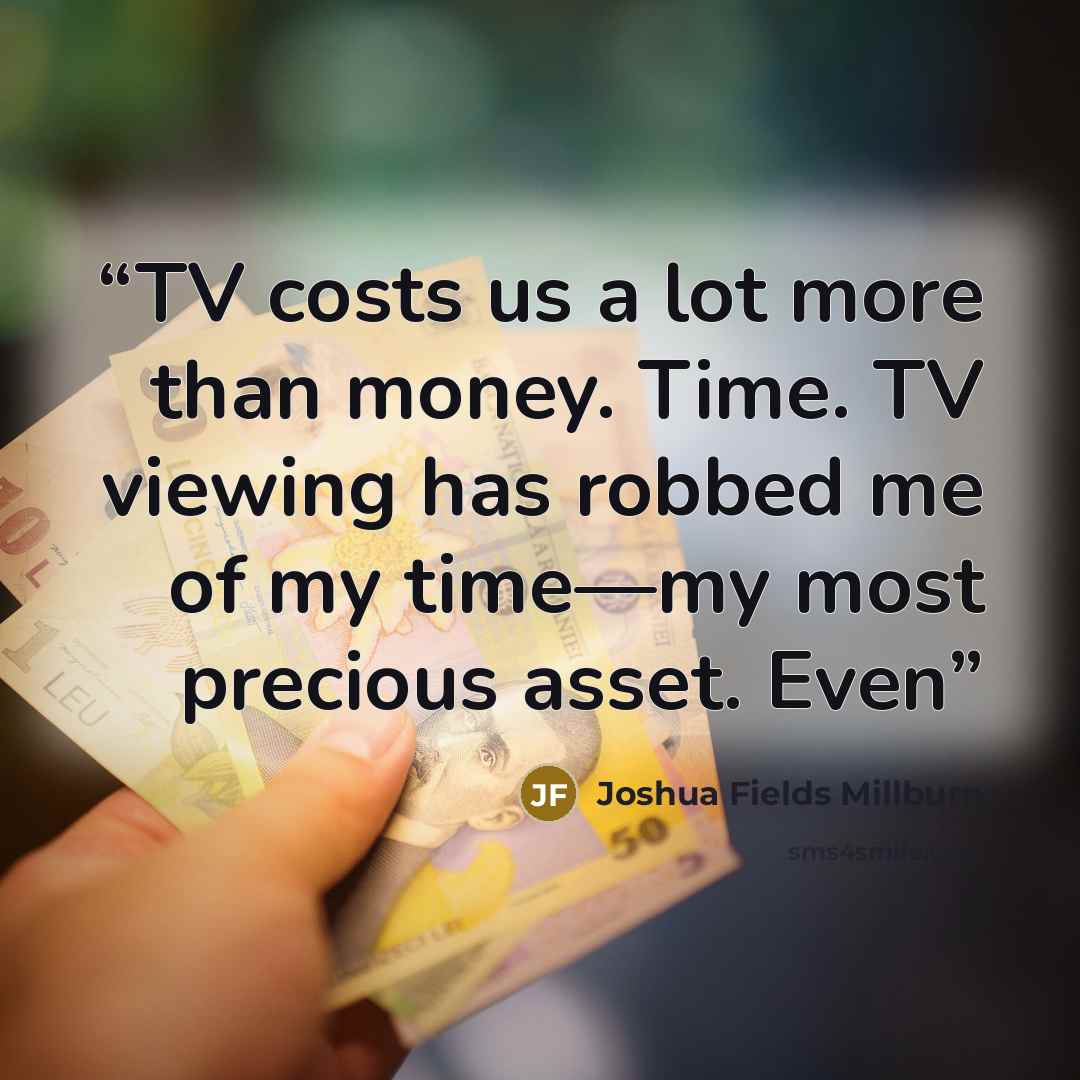 “TV costs us a lot more than money. Time. TV viewing has robbed me of my time—my most precious asset. Even” quote by Joshua Fields Millburn