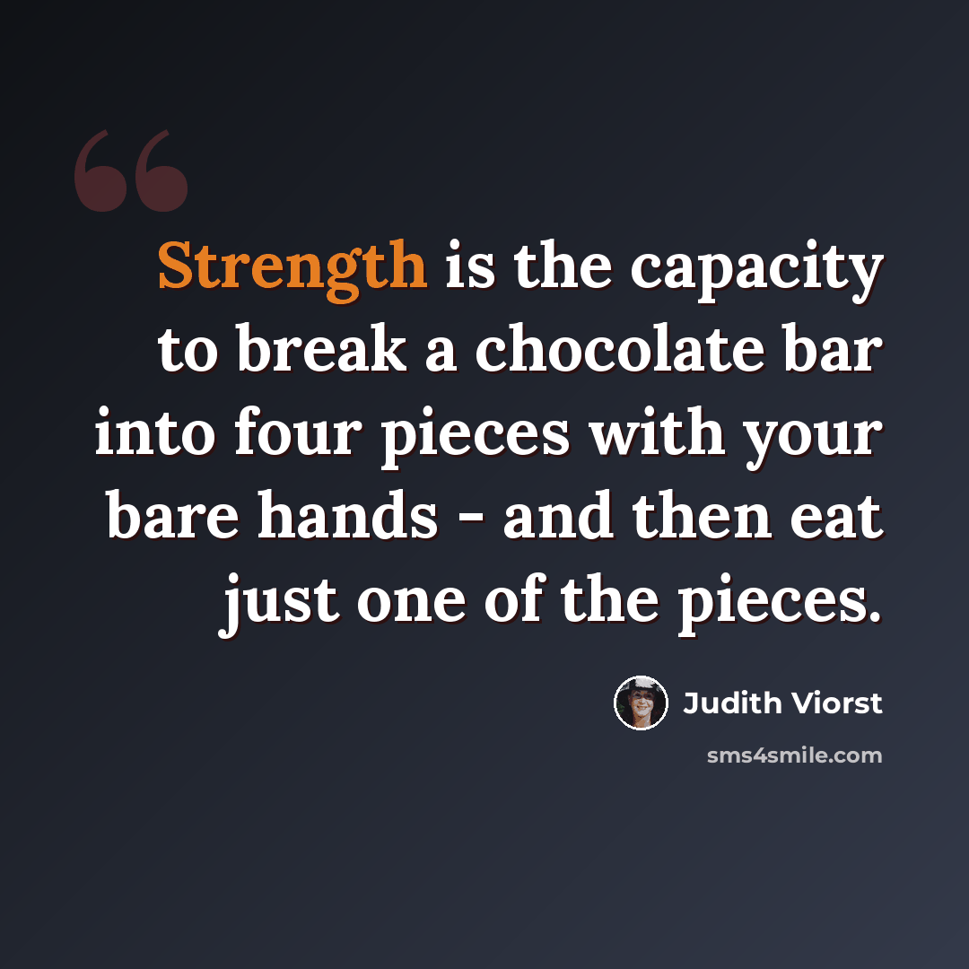 “Strength is the capacity to break a chocolate bar into four pieces with your bare hands - and then eat just one of the pieces.” quote by Judith Viorst
