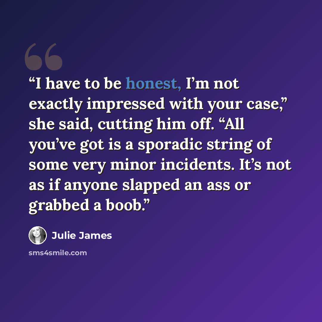 “I have to be honest, I’m not exactly impressed with your case,” she said, cutting him off. “All you’ve got is a sporadic string of some very minor incidents. It’s not as if anyone slapped an ass or grabbed a boob.” quote by Julie James