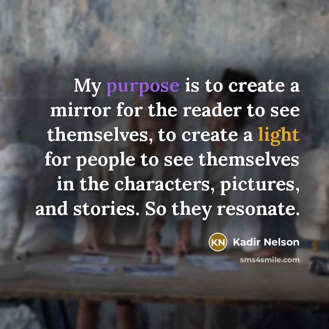 “My purpose is to create a mirror for the reader to see themselves, to create a light for people to see themselves in the characters, pictures, and stories. So they resonate.” quote by Kadir Nelson